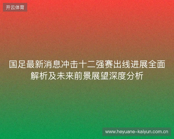 国足最新消息冲击十二强赛出线进展全面解析及未来前景展望深度分析